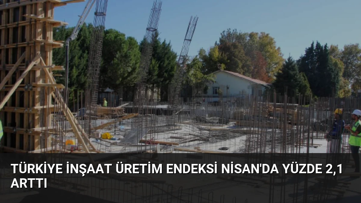 Türkiye İnşaat Üretim Endeksi Nisan’da Yüzde 2,1 Arttı