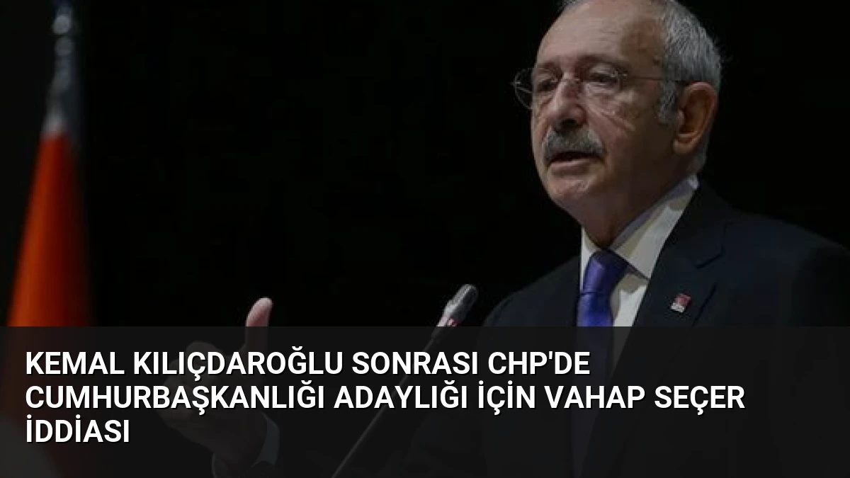Kemal Kılıçdaroğlu Sonrası CHP’de Cumhurbaşkanlığı Adaylığı İçin Vahap Seçer İddiası