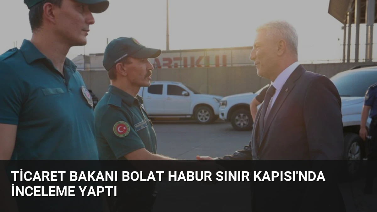 Ticaret Bakanı Bolat Habur Sınır Kapısı’nda İnceleme Yaptı
