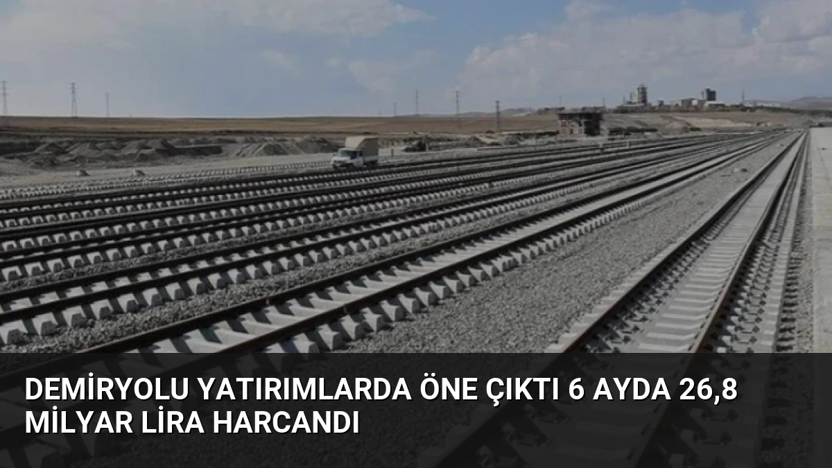 Demiryolu Yatırımlarda Öne Çıktı 6 Ayda 26,8 Milyar Lira Harcandı